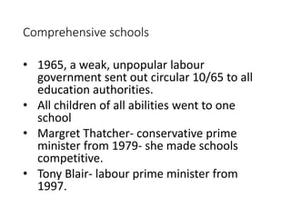 Comprehensive schools 
• 1965, a weak, unpopular labour 
government sent out circular 10/65 to all 
education authorities. 
• All children of all abilities went to one 
school 
• Margret Thatcher- conservative prime 
minister from 1979- she made schools 
competitive. 
• Tony Blair- labour prime minister from 
1997. 
 