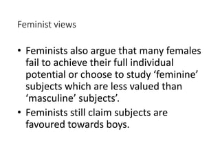 Feminist views 
• Feminists also argue that many females 
fail to achieve their full individual 
potential or choose to study ‘feminine’ 
subjects which are less valued than 
‘masculine’ subjects’. 
• Feminists still claim subjects are 
favoured towards boys. 
 