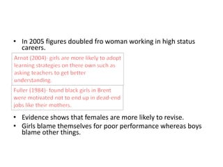 • In 2005 figures doubled fro woman working in high status 
careers. 
• Evidence shows that females are more likely to revise. 
• Girls blame themselves for poor performance whereas boys 
blame other things. 
 