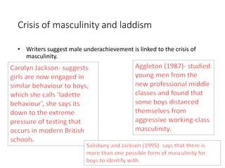 Crisis of masculinity and laddism 
• Writers suggest male underachievement is linked to the crisis of 
masculinity. 
 