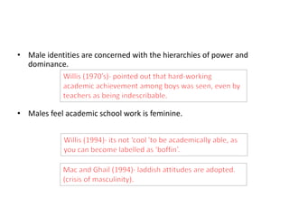 • Male identities are concerned with the hierarchies of power and 
dominance. 
• Males feel academic school work is feminine. 
 