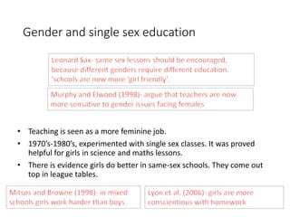 Gender and single sex education 
• Teaching is seen as a more feminine job. 
• 1970’s-1980’s, experimented with single sex classes. It was proved 
helpful for girls in science and maths lessons. 
• There is evidence girls do better in same-sex schools. They come out 
top in league tables. 
 