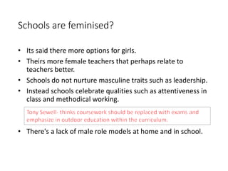 Schools are feminised? 
• Its said there more options for girls. 
• Theirs more female teachers that perhaps relate to 
teachers better. 
• Schools do not nurture masculine traits such as leadership. 
• Instead schools celebrate qualities such as attentiveness in 
class and methodical working. 
• There's a lack of male role models at home and in school. 
 