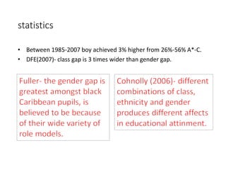 statistics 
• Between 1985-2007 boy achieved 3% higher from 26%-56% A*-C. 
• DFE(2007)- class gap is 3 times wider than gender gap. 
 
