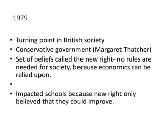 1979 
• Turning point in British society 
• Conservative government (Margaret Thatcher) 
• Set of beliefs called the new right- no rules are 
needed for society, because economics can be 
relied upon. 
• 
• Impacted schools because new right only 
believed that they could improve. 
 