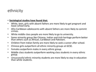 ethnicity 
• Sociological studies have found that: 
• White, teen, girls with absent fathers are more likely to get pregnant and 
leave school early. 
• Afro Caribbean adolescents with absent fathers are more likely to commit 
crimes. 
• White middle class people are more likely to go to university. 
• Some minority group like Chinese, Indian and Irish heritage perform better 
than others such as African, Caribbean and Pakistani. 
• Children from Indian family are more likely to seek a career after school. 
• Chinese girls outperform all ethnic minority groups at GCSE. 
• Females outperform males in every ethnic group. 
• Middle class students outperform working class students in every ethnic 
group. 
• Unsuccessful ethnic minority students are more likely to stay in education 
than white students. 
 