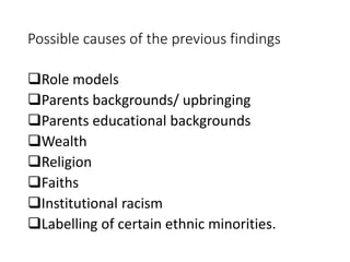 Possible causes of the previous findings 
Role models 
Parents backgrounds/ upbringing 
Parents educational backgrounds 
Wealth 
Religion 
Faiths 
Institutional racism 
Labelling of certain ethnic minorities. 
 