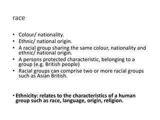 race 
• Colour/ nationality. 
• Ethnic/ national origin. 
• A racial group sharing the same colour, nationality and 
ethnic/ national origin. 
• A persons protected characteristic, belonging to a 
group (e.g. British people) 
• Racial groups can comprise two or more racial groups 
such as Asian British. 
• Ethnicity: relates to the characteristics of a human 
group such as race, language, origin, religion. 
 
