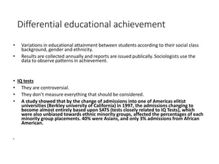Differential educational achievement 
• Variations in educational attainment between students according to their social class 
background, gender and ethnicity. 
• Results are collected annually and reports are issued publically. Sociologists use the 
data to observe patterns in achievement. 
• IQ tests 
• They are controversial. 
• They don’t measure everything that should be considered. 
• A study showed that by the change of admissions into one of Americas elitist 
universities (Berkley university of California) in 1997, the admissions changing to 
become almost entirely based upon SATS (tests closely related to IQ Tests), which 
were also unbiased towards ethnic minority groups, affected the percentages of each 
minority group placements. 40% were Asians, and only 3% admissions from African 
American. 
• 
 