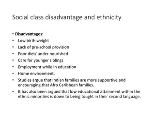 Social class disadvantage and ethnicity 
• Disadvantages: 
• Low birth weight 
• Lack of pre-school provision 
• Poor diet/ under nourished 
• Care for younger siblings 
• Employment while in education 
• Home environment. 
• Studies argue that Indian families are more supportive and 
encouraging that Afro Caribbean families. 
• It has also been argued that low educational attainment within the 
ethnic minorities is down to being tought in their second language. 
 