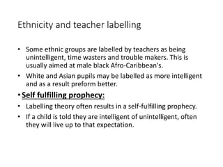 Ethnicity and teacher labelling 
• Some ethnic groups are labelled by teachers as being 
unintelligent, time wasters and trouble makers. This is 
usually aimed at male black Afro-Caribbean's. 
• White and Asian pupils may be labelled as more intelligent 
and as a result preform better. 
• Self fulfilling prophecy: 
• Labelling theory often results in a self-fulfilling prophecy. 
• If a child is told they are intelligent of unintelligent, often 
they will live up to that expectation. 
 