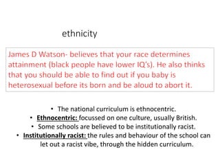 ethnicity 
• The national curriculum is ethnocentric. 
• Ethnocentric: focussed on one culture, usually British. 
• Some schools are believed to be institutionally racist. 
• Institutionally racist: the rules and behaviour of the school can 
let out a racist vibe, through the hidden curriculum. 
 