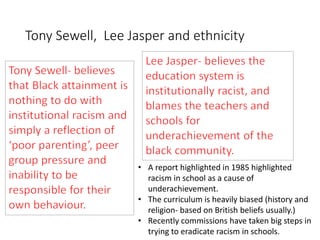 Tony Sewell, Lee Jasper and ethnicity 
• A report highlighted in 1985 highlighted 
racism in school as a cause of 
underachievement. 
• The curriculum is heavily biased (history and 
religion- based on British beliefs usually.) 
• Recently commissions have taken big steps in 
trying to eradicate racism in schools. 
 