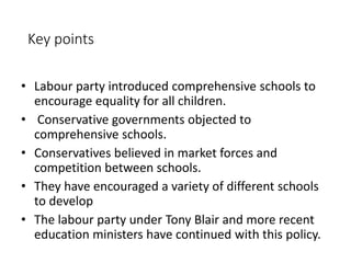 Key points 
• Labour party introduced comprehensive schools to 
encourage equality for all children. 
• Conservative governments objected to 
comprehensive schools. 
• Conservatives believed in market forces and 
competition between schools. 
• They have encouraged a variety of different schools 
to develop 
• The labour party under Tony Blair and more recent 
education ministers have continued with this policy. 
 