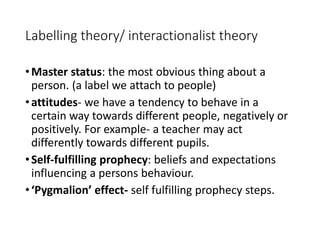 Labelling theory/ interactionalist theory 
•Master status: the most obvious thing about a 
person. (a label we attach to people) 
• attitudes- we have a tendency to behave in a 
certain way towards different people, negatively or 
positively. For example- a teacher may act 
differently towards different pupils. 
• Self-fulfilling prophecy: beliefs and expectations 
influencing a persons behaviour. 
• ‘Pygmalion’ effect- self fulfilling prophecy steps. 
 