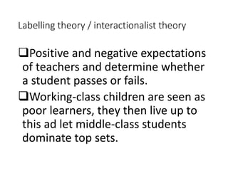 Labelling theory / interactionalist theory 
Positive and negative expectations 
of teachers and determine whether 
a student passes or fails. 
Working-class children are seen as 
poor learners, they then live up to 
this ad let middle-class students 
dominate top sets. 
