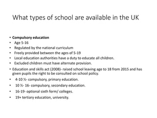 What types of school are available in the UK 
• Compulsory education 
• Age 5-16 
• Regulated by the national curriculum 
• Freely provided between the ages of 5-19 
• Local education authorities have a duty to educate all children. 
• Excluded children must have alternate provision. 
• Education and skills act (2008)- raised school leaving age to 18 from 2015 and has 
given pupils the right to be consulted on school policy. 
• 4-10 ½- compulsory, primary education. 
• 10 ½- 16- compulsory, secondary education. 
• 16-19- optional sixth form/ colleges. 
• 19+ tertiary education, university. 
 