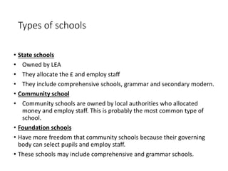 Types of schools 
• State schools 
• Owned by LEA 
• They allocate the £ and employ staff 
• They include comprehensive schools, grammar and secondary modern. 
• Community school 
• Community schools are owned by local authorities who allocated 
money and employ staff. This is probably the most common type of 
school. 
• Foundation schools 
• Have more freedom that community schools because their governing 
body can select pupils and employ staff. 
• These schools may include comprehensive and grammar schools. 
 
