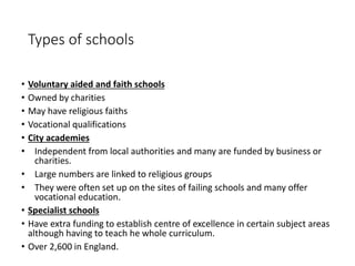 Types of schools 
• Voluntary aided and faith schools 
• Owned by charities 
• May have religious faiths 
• Vocational qualifications 
• City academies 
• Independent from local authorities and many are funded by business or 
charities. 
• Large numbers are linked to religious groups 
• They were often set up on the sites of failing schools and many offer 
vocational education. 
• Specialist schools 
• Have extra funding to establish centre of excellence in certain subject areas 
although having to teach he whole curriculum. 
• Over 2,600 in England. 
 