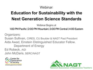 Webinar:
Education for Sustainability with the
Next Generation Science Standards
Organizers:
Susan Sullivan, CIRES, CU Boulder & NAGT Past President
Aida Awad, Einstein Distinguished Educator Fellow.
Department of Energy
Ed Robeck, AGI
John McDaris, SERC/NAGT
Webinar Begins at
1:00 PM Pacific | 2:00 PM Mountain | 3:00 PM Central | 4:00 Eastern
 