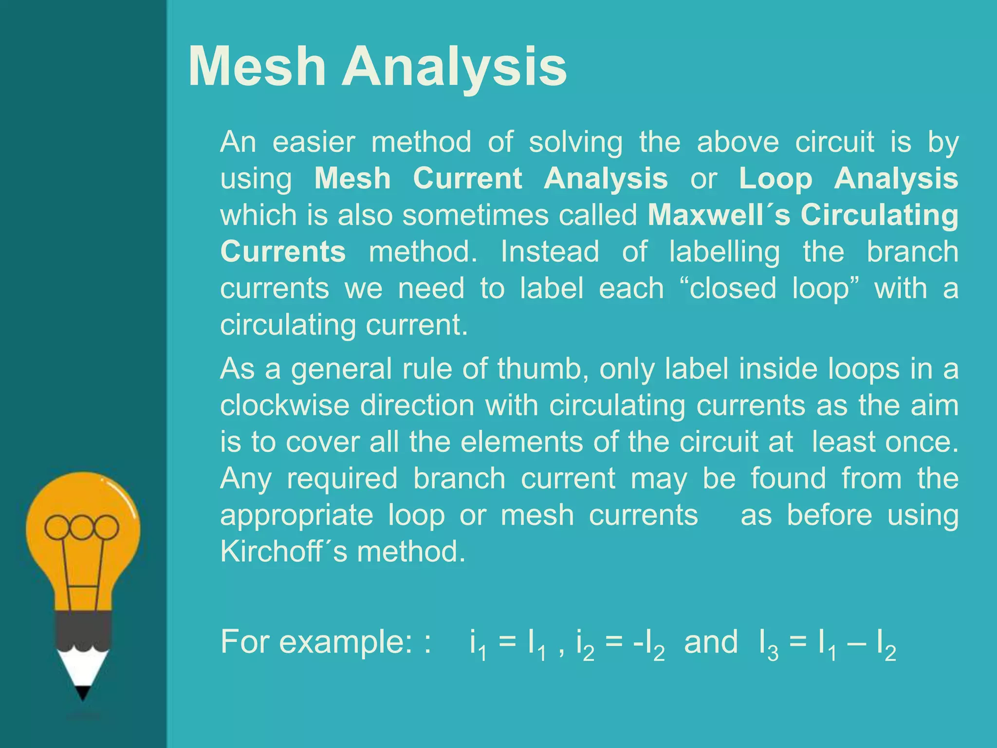 Mesh Analysis
An easier method of solving the above circuit is by
using Mesh Current Analysis or Loop Analysis
which is also sometimes called Maxwell´s Circulating
Currents method. Instead of labelling the branch
currents we need to label each “closed loop” with a
circulating current.
As a general rule of thumb, only label inside loops in a
clockwise direction with circulating currents as the aim
is to cover all the elements of the circuit at least once.
Any required branch current may be found from the
appropriate loop or mesh currents as before using
Kirchoff´s method.
For example: : i1 = I1 , i2 = -I2 and I3 = I1 – I2
 