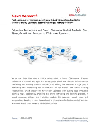 Hexa Research
Fact-based market research, penetrating industry insights and validated
forecasts to help you make better decisions for a stronger future
Contact: +1-800-489-3075 Email : sales@hexaresearch.com
Website: http://www.hexaresearch.com/
Education Technology and Smart Classroom Market Analysis, Size,
Share, Growth and Forecast to 2024 - Hexa Research
As of late, there has been a critical development in Smart Classrooms. A smart
classroom is outfitted with sight and sound parts, which are intended to improve the
instructing and learning process. Innovation in training has assumed a huge part in
instructing and associating the understudies to the current and future learning
opportunities. Smart Classrooms have been upgraded with cutting edge innovative
learning helps, accordingly changing the entire instructing and learning process. A
smart classroom utilizes every intuitive module, for example, sound, video and
presentations keeping in mind the end goal to give outwardly alluring applied learning,
which are all the more speaking to the understudies.
 