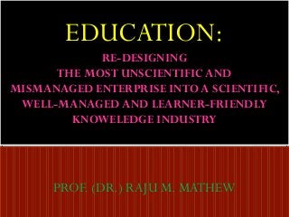 EDUCATION:
RE-DESIGNING
THE MOST UNSCIENTIFIC AND
MISMANAGED ENTERPRISE INTO A SCIENTIFIC,
WELL-MANAGED AND LEARNER-FRIENDLY
KNOWELEDGE INDUSTRY

PROF. (DR.) RAJU M. MATHEW

 
