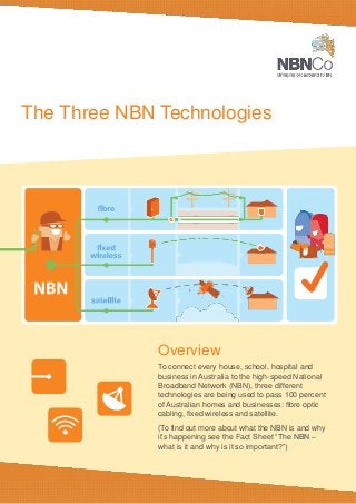 The Three NBN Technologies
Overview
To connect every house, school, hospital and
business in Australia to the high-speed National
Broadband Network (NBN), three different
technologies are being used to pass 100 percent
of Australian homes and businesses: fibre optic
cabling, fixed wireless and satellite.
(To find out more about what the NBN is and why
it’s happening see the Fact Sheet “The NBN –
what is it and why is it so important?”)
 