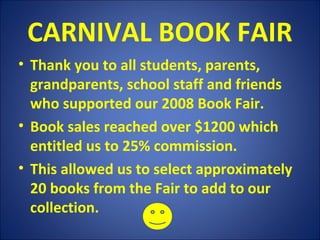 CARNIVAL BOOK FAIR
• Thank you to all students, parents,
grandparents, school staff and friends
who supported our 2008 Book Fair.
• Book sales reached over $1200 which
entitled us to 25% commission.
• This allowed us to select approximately
20 books from the Fair to add to our
collection.
 