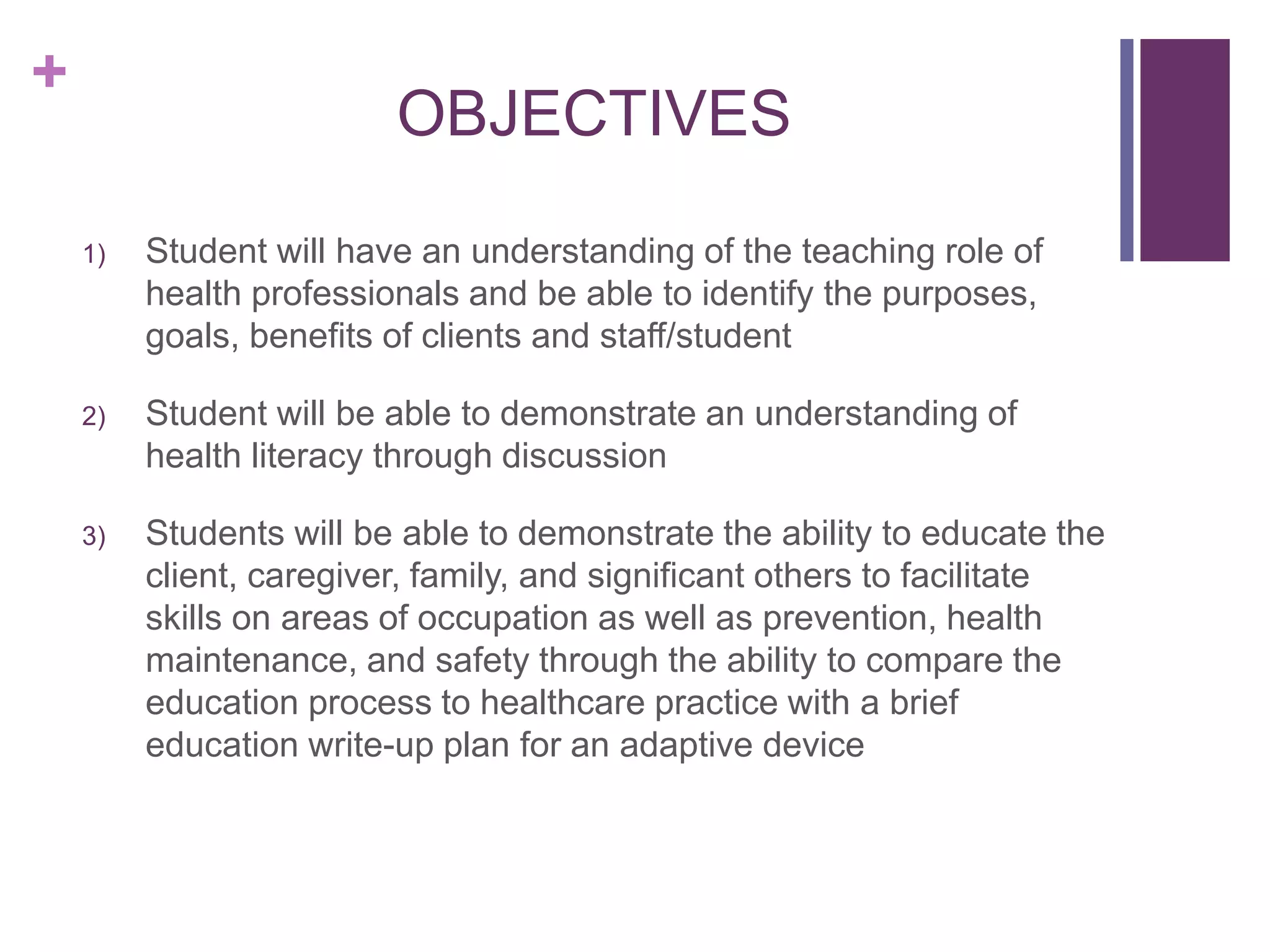 +
OBJECTIVES
1) Student will have an understanding of the teaching role of
health professionals and be able to identify the purposes,
goals, benefits of clients and staff/student
2) Student will be able to demonstrate an understanding of
health literacy through discussion
3) Students will be able to demonstrate the ability to educate the
client, caregiver, family, and significant others to facilitate
skills on areas of occupation as well as prevention, health
maintenance, and safety through the ability to compare the
education process to healthcare practice with a brief
education write-up plan for an adaptive device
 