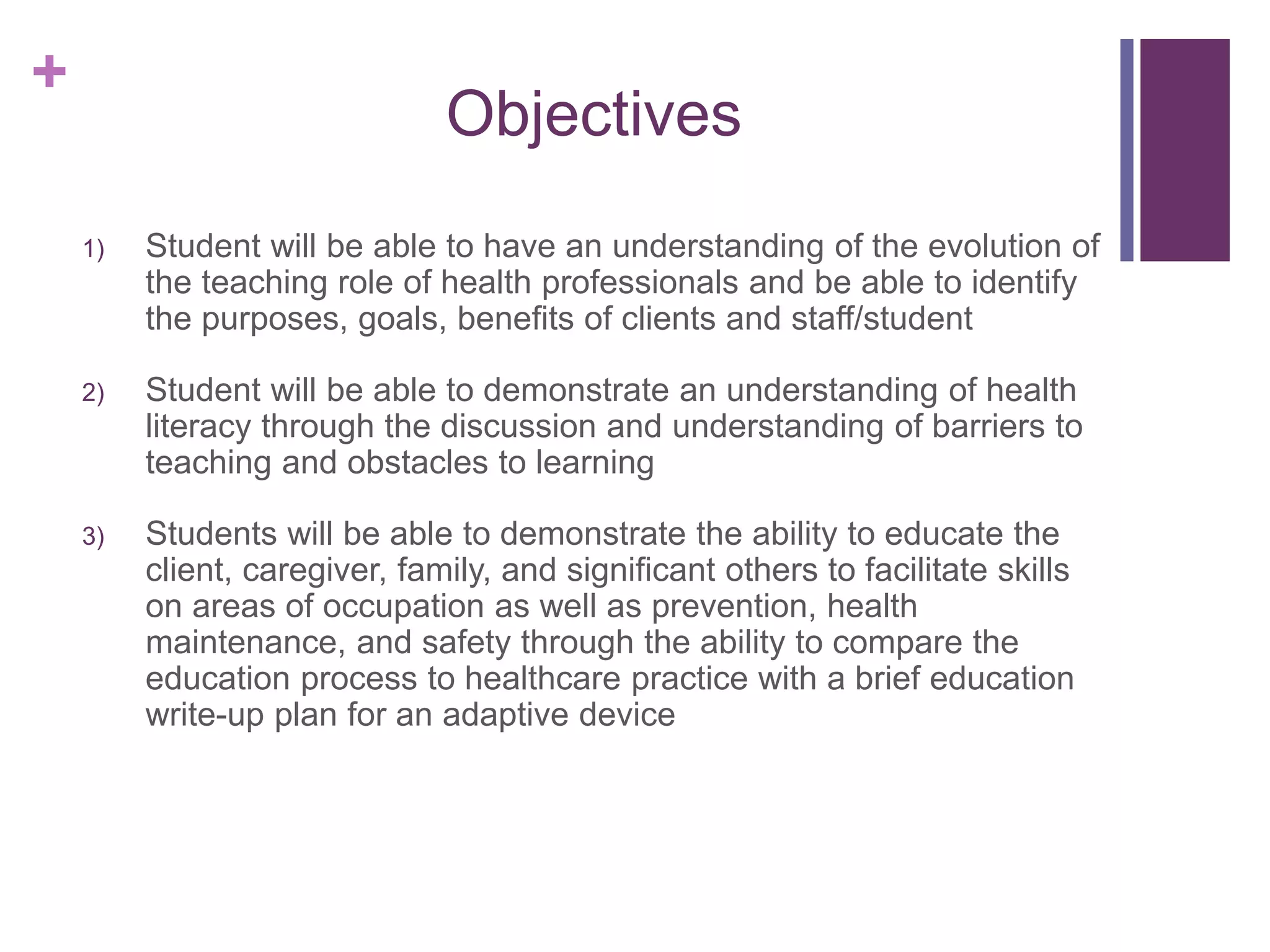 +
Objectives
1) Student will be able to have an understanding of the evolution of
the teaching role of health professionals and be able to identify
the purposes, goals, benefits of clients and staff/student
2) Student will be able to demonstrate an understanding of health
literacy through the discussion and understanding of barriers to
teaching and obstacles to learning
3) Students will be able to demonstrate the ability to educate the
client, caregiver, family, and significant others to facilitate skills
on areas of occupation as well as prevention, health
maintenance, and safety through the ability to compare the
education process to healthcare practice with a brief education
write-up plan for an adaptive device
 