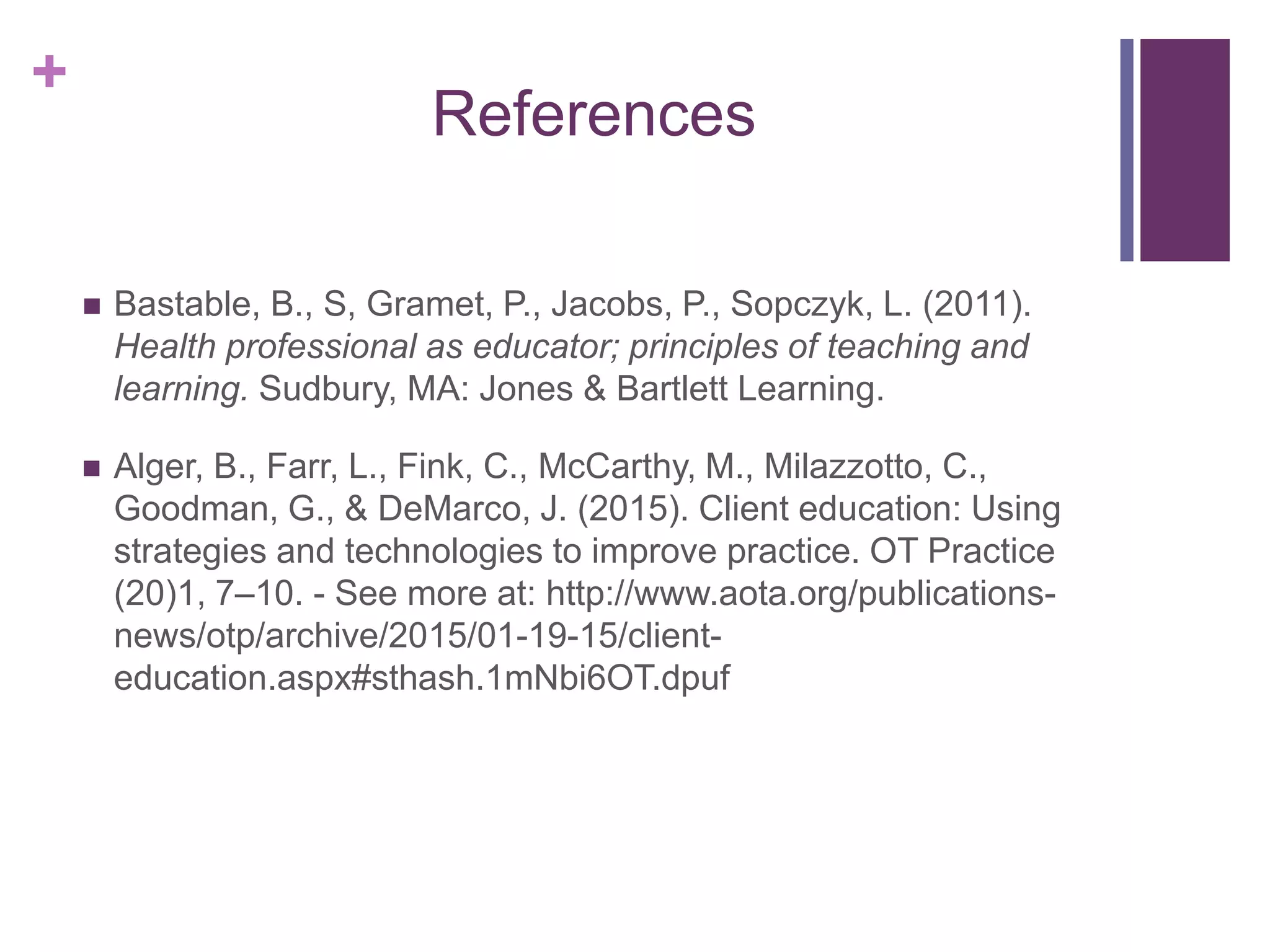 +
References
 Bastable, B., S, Gramet, P., Jacobs, P., Sopczyk, L. (2011).
Health professional as educator; principles of teaching and
learning. Sudbury, MA: Jones & Bartlett Learning.
 Alger, B., Farr, L., Fink, C., McCarthy, M., Milazzotto, C.,
Goodman, G., & DeMarco, J. (2015). Client education: Using
strategies and technologies to improve practice. OT Practice
(20)1, 7–10. - See more at: http://www.aota.org/publications-
news/otp/archive/2015/01-19-15/client-
education.aspx#sthash.1mNbi6OT.dpuf
 