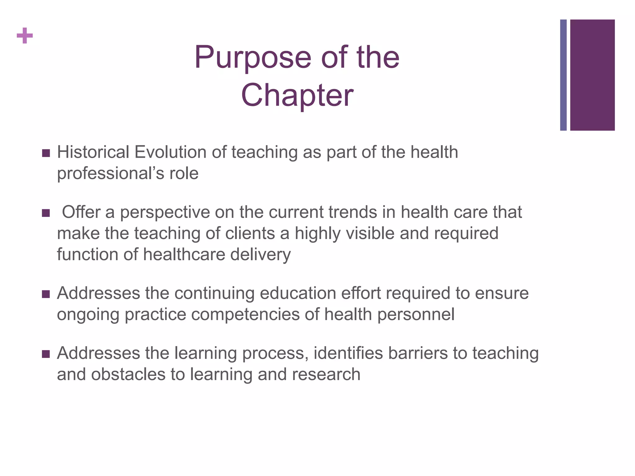 +
Purpose of the
Chapter
 Historical Evolution of teaching as part of the health
professional’s role
 Offer a perspective on the current trends in health care that
make the teaching of clients a highly visible and required
function of healthcare delivery
 Addresses the continuing education effort required to ensure
ongoing practice competencies of health personnel
 Addresses the learning process, identifies barriers to teaching
and obstacles to learning and research
 
