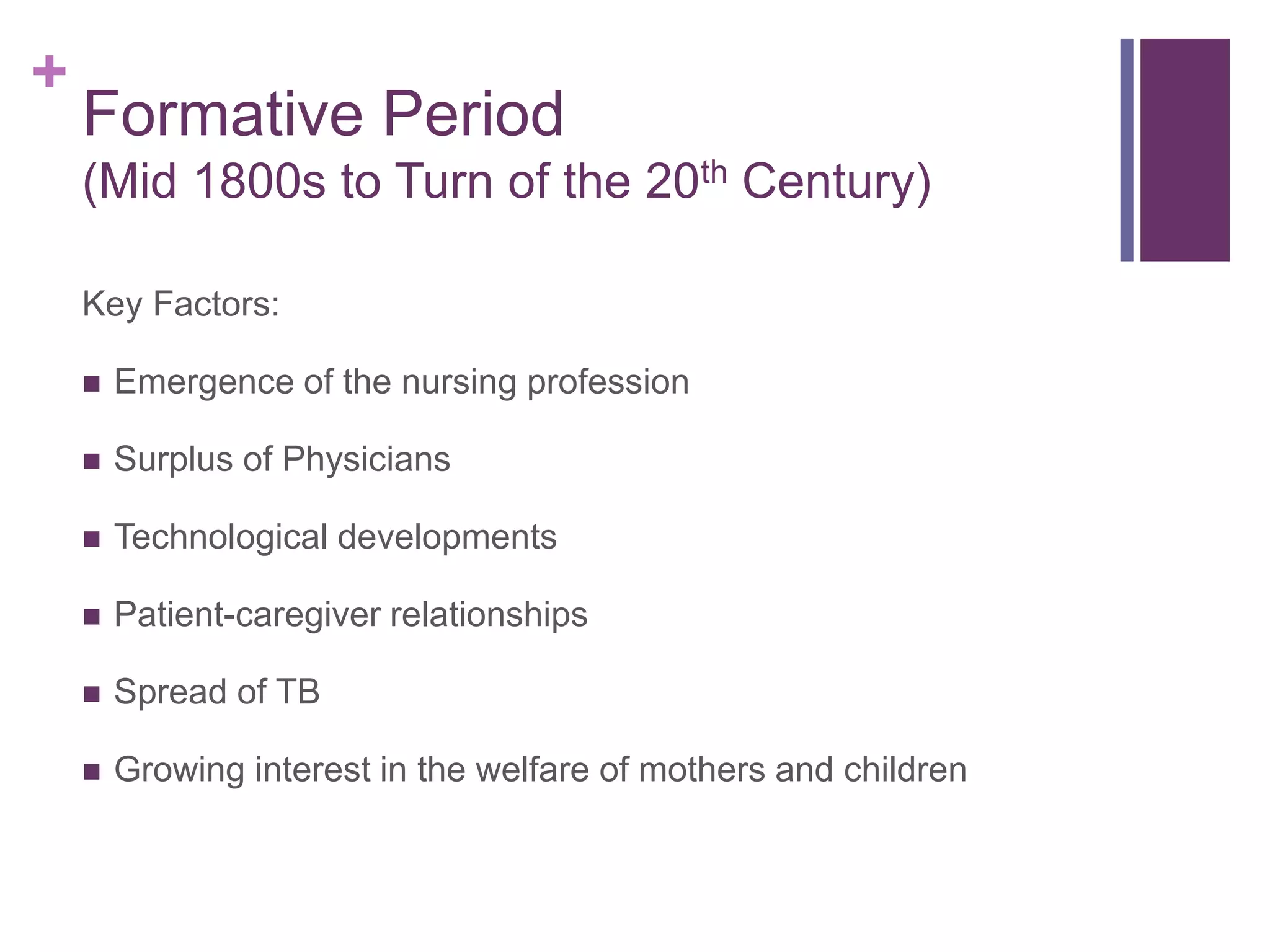 +
Formative Period
(Mid 1800s to Turn of the 20th Century)
Key Factors:
 Emergence of the nursing profession
 Surplus of Physicians
 Technological developments
 Patient-caregiver relationships
 Spread of TB
 Growing interest in the welfare of mothers and children
 