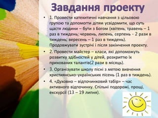 • 1. Провести катехитичні навчання з цільовою
групою та допомогти дітям усвідомити, що суть
щастя людини – бути з Богом (квітень, травень – 1
раз в тиждень; червень, липень, серпень - 2 рази в
тиждень; вересень – 1 раз в тиждень).
Продовжувати зустрічі і після закінчення проекту.
• 2. Провести майстер – класи, які допоможуть
розвитку здібностей у дітей, розкриттю їх
прихованих талантів(2 рази в місяць).
• 3. Організувати школу пісні з метою вивчення
християнсько-українських пісень (1 раз в тиждень).
• 4. «Духовно – відпочинковий табір» – час
активного відпочинку. Спільні подорожі, прощі,
екскурсії (13 – 19 липня).
 