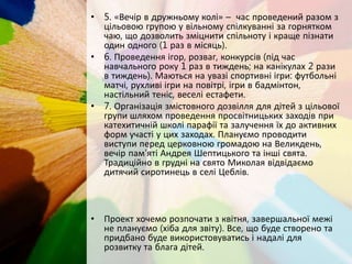 • 5. «Вечір в дружньому колі» – час проведений разом з
цільовою групою у вільному спілкуванні за горнятком
чаю, що дозволить зміцнити спільноту і краще пізнати
один одного (1 раз в місяць).
• 6. Проведення ігор, розваг, конкурсів (під час
навчального року 1 раз в тиждень; на канікулах 2 рази
в тиждень). Маються на увазі спортивні ігри: футбольні
матчі, рухливі ігри на повітрі, ігри в бадмінтон,
настільний теніс, веселі естафети.
• 7. Організація змістовного дозвілля для дітей з цільової
групи шляхом проведення просвітницьких заходів при
катехитичній школі парафії та залучення їх до активних
форм участі у цих заходах. Плануємо проводити
виступи перед церковною громадою на Великдень,
вечір пам’яті Андрея Шептицького та інші свята.
Традиційно в грудні на свято Миколая відвідаємо
дитячий сиротинець в селі Цеблів.
• Проект хочемо розпочати з квітня, завершальної межі
не плануємо (хіба для звіту). Все, що буде створено та
придбано буде використовуватись і надалі для
розвитку та блага дітей.
 