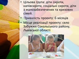 • Цільова група: діти сироти,
напівсироти, соціальні сироти, діти
з малозабезпечених та кризових
сімей.
• Тривалість проекту: 6 місяців
• Місце реалізації проекту: село
Забужжя Сокальського району,
Львівської області
 