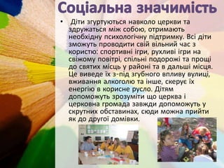 • Діти згуртуються навколо церкви та
здружаться між собою, отримають
необхідну психологічну підтримку. Всі діти
зможуть проводити свій вільний час з
користю: спортивні ігри, рухливі ігри на
свіжому повітрі, спільні подорожі та прощі
до святих місць у районі та в дальші місця.
Це виведе їх з-під згубного впливу вулиці,
вживання алкоголю та інше, скерує їх
енергію в корисне русло. Дітям
допоможуть зрозуміти що церква і
церковна громада завжди допоможуть у
скрутних обставинах, сюди можна прийти
як до другої домівки.
 