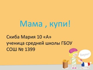 Скиба Мария 10 «А»
ученица средней школы ГБОУ
СОШ № 1399
Мама , купи!
 