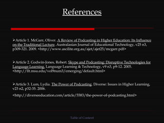 References Article 1. McGarr, Oliver.  A Review of Podcasting in Higher Education: Its Influence on the Traditional Lecture . Australasian Journal of Educational Technology, v25 n3, p309-321. 2009. <http://www.ascilite.org.au/ajet/ajet25/mcgarr.pdf> Article 2. Godwin-Jones, Robert.  Skype and Podcasting: Disruptive Technologies for Language Learning.  Language Learning & Technology, v9 n3, p9-12. 2005. <http://llt.msu.edu/vol9num3/emerging/default.html> Article 3. Lum, Lydia.  The Power of Podcasting . Diverse: Issues in Higher Learning, v23 n2, p32-35. 2006. <http://diverseeducation.com/article/5583/the-power-of-podcasting.html> Table of Content 