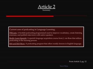 Article 2 Summary Current uses of podcasting in Language Learning; PIECasts ; A Scottish podcasting programmed used to improve vocabulary, create listening exercises, and publish interviews with native speakers Really Learn Spanish ; A spanish language acquisition course from J. van Rose that utilizes podcasting in the learning process Bob and Rob Show ; A podcasting program that offers weekly lessons in English language. From Article 2; pg. 12 Next Slide 