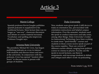 Article 3 Summary Marist College Spanish professor Kevin Gaugler publishes spanish podcasts in supplement to his traditional lectures. Since lecture time was no longer so “one-way”, classroom discussion and debate on course material increased. Vocabulary and spelling also improved, Professor Gaugler says. Duke University New students were given ipods (1,600 device in total) on orientation day, pre-recorded with orientation instructions and helpful campus information. Over the semester, students used the ipods to conduct interviews and take notes, among other things. Duke University’s Center for Instructional Technology have been working to create more “ipod-friendly” courses and students in those course receive ipods as part of the course supplies. There are current 47 different courses offered, ranging from political science to cinema to physics. Faculty use the ipods to record lectures, use them in assignments, and encourage students to debate and critique each other’s work via podcasting. Arizona State University The president, Michael M. Crow, has begun publishing podcasts as a way to interact with students and discuss issues and news at the university. In conjuncture with his podcasts, Crow has opened “student office hours” to discuss issues in person with groups of students.  From Article 3, pg. 32-33 Next Slide 