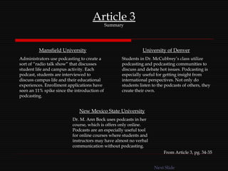 Article 3 Summary Mansfield University Administrators use podcasting to create a sort of “radio talk show” that discusses student life and campus activity. Each podcast, students are interviewed to discuss campus life and their educational experiences. Enrollment applications have seen an 11% spike since the introduction of podcasting. University of Denver Students in Dr. McCubbrey’s class utilize podcasting and podcasting communities to discuss and debate hot issues. Podcasting is especially useful for getting insight from international perspectives. Not only do students listen to the podcasts of others, they create their own. New Mexico State University Dr. M. Ann Bock uses podcasts in her course, which is offers only online. Podcasts are an especially useful tool for online courses where students and instructors may have almost no verbal communication without podcasting. From Article 3, pg. 34-35 Next Slide 
