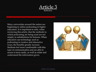 Article 3 Reflection Many universities around the nation are beginning to utilize podcasting in higher education. It is important to note, when reviewing this article, that the methods in which podcasting are being used are not simply as substitutions for lectures. When educators use technology such as podcasting in creative and interactive ways, the benefits greatly increase. Students feel more comfortable with this type of communication and are able to access it more easily, as well as relate and understand the information given. Table of Content 