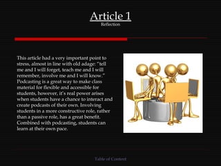 Article 1 Reflection This article had a very important point to stress, almost in line with old adage: “tell me and I will forget, teach me and I will remember, involve me and I will know.” Podcasting is a great way to make class material for flexible and accessible for students, however, it’s real power arises when students have a chance to interact and create podcasts of their own. Involving students in a more constructive role, rather than a passive role, has a great benefit. Combined with podcasting, students can learn at their own pace. Table of Content 