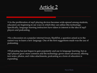 Article 2 Summary As the proliferation of mp3 playing devices becomes wide-spread among students, educators are beginning to see ways in which they can utilize this technology. Specifically, language learning instructors have taken in interest in the idea of mp3 players and podcasting.  In a discussion on a popular internet forum, SlashDot, a question arised as to the easiest way to learn a new language. One of the first suggestions made was the use of podcasting. Podcasting has just begun to gain popularity and use in language learning, but as mp3 players grow more common and the technology grows more advanced, offering text notes, photos, and video attachments, podcasting as a form of education is expanding. Next Slide 