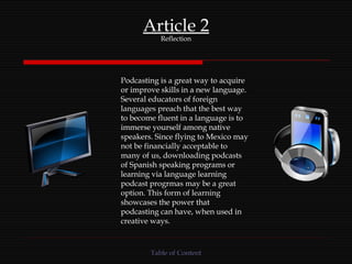 Article 2 Reflection Podcasting is a great way to acquire or improve skills in a new language. Several educators of foreign languages preach that the best way to become fluent in a language is to immerse yourself among native speakers. Since flying to Mexico may not be financially acceptable to many of us, downloading podcasts of Spanish speaking programs or learning via language learning podcast progrmas may be a great option. This form of learning showcases the power that podcasting can have, when used in creative ways. Table of Content 