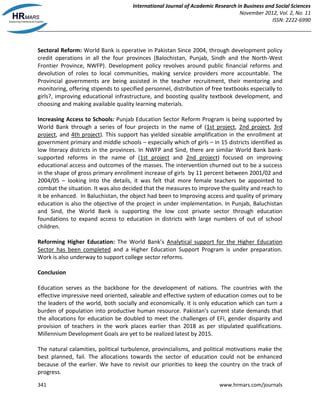 International Journal of Academic Research in Business and Social Sciences
November 2012, Vol. 2, No. 11
ISSN: 2222-6990
341 www.hrmars.com/journals
Sectoral Reform: World Bank is operative in Pakistan Since 2004, through development policy
credit operations in all the four provinces (Balochistan, Punjab, Sindh and the North-West
Frontier Province, NWFP). Development policy revolves around public financial reforms and
devolution of roles to local communities, making service providers more accountable. The
Provincial governments are being assisted in the teacher recruitment, their mentoring and
monitoring, offering stipends to specified personnel, distribution of free textbooks especially to
girls?, improving educational infrastructure, and boosting quality textbook development, and
choosing and making available quality learning materials.
Increasing Access to Schools: Punjab Education Sector Reform Program is being supported by
World Bank through a series of four projects in the name of (1st project, 2nd project, 3rd
project, and 4th project). This support has yielded sizeable amplification in the enrollment at
government primary and middle schools – especially which of girls – in 15 districts identified as
low literacy districts in the provinces. In NWFP and Sind, there are similar World Bank bank-
supported reforms in the name of (1st project and 2nd project) focused on improving
educational access and outcomes of the masses. The intervention churned out to be a success
in the shape of gross primary enrollment increase of girls by 11 percent between 2001/02 and
2004/05 – looking into the details, it was felt that more female teachers be appointed to
combat the situation. It was also decided that the measures to improve the quality and reach to
it be enhanced. In Baluchistan, the object had been to Improving access and quality of primary
education is also the objective of the project in under implementation. In Punjab, Baluchistan
and Sind, the World Bank is supporting the low cost private sector through education
foundations to expand access to education in districts with large numbers of out of school
children.
Reforming Higher Education: The World Bank’s Analytical support for the Higher Education
Sector has been completed and a Higher Education Support Program is under preparation.
Work is also underway to support college sector reforms.
Conclusion
Education serves as the backbone for the development of nations. The countries with the
effective impressive need oriented, saleable and effective system of education comes out to be
the leaders of the world, both socially and economically. It is only education which can turn a
burden of population into productive human resource. Pakistan's current state demands that
the allocations for education be doubled to meet the challenges of EFI, gender disparity and
provision of teachers in the work places earlier than 2018 as per stipulated qualifications.
Millennium Development Goals are yet to be realized latest by 2015.
The natural calamities, political turbulence, provincialisms, and political motivations make the
best planned, fail. The allocations towards the sector of education could not be enhanced
because of the earlier. We have to revisit our priorities to keep the country on the track of
progress.
 