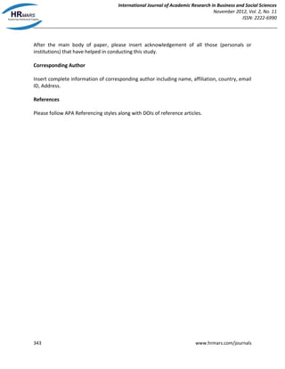 International Journal of Academic Research in Business and Social Sciences
November 2012, Vol. 2, No. 11
ISSN: 2222-6990
343 www.hrmars.com/journals
After the main body of paper, please insert acknowledgement of all those (personals or
institutions) that have helped in conducting this study.
Corresponding Author
Insert complete information of corresponding author including name, affiliation, country, email
ID, Address.
References
Please follow APA Referencing styles along with DOIs of reference articles.
 