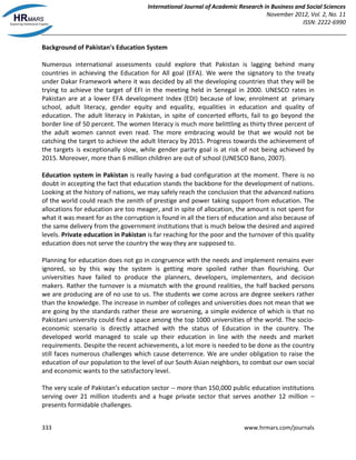 International Journal of Academic Research in Business and Social Sciences
November 2012, Vol. 2, No. 11
ISSN: 2222-6990
333 www.hrmars.com/journals
Background of Pakistan's Education System
Numerous international assessments could explore that Pakistan is lagging behind many
countries in achieving the Education for All goal (EFA). We were the signatory to the treaty
under Dakar Framework where it was decided by all the developing countries that they will be
trying to achieve the target of EFI in the meeting held in Senegal in 2000. UNESCO rates in
Pakistan are at a lower EFA development Index (EDI) because of low; enrolment at primary
school, adult literacy, gender equity and equality, equalities in education and quality of
education. The adult literacy in Pakistan, in spite of concerted efforts, fail to go beyond the
border line of 50 percent. The women literacy is much more belittling as thirty three percent of
the adult women cannot even read. The more embracing would be that we would not be
catching the target to achieve the adult literacy by 2015. Progress towards the achievement of
the targets is exceptionally slow, while gender parity goal is at risk of not being achieved by
2015. Moreover, more than 6 million children are out of school (UNESCO Bano, 2007).
Education system in Pakistan is really having a bad configuration at the moment. There is no
doubt in accepting the fact that education stands the backbone for the development of nations.
Looking at the history of nations, we may safely reach the conclusion that the advanced nations
of the world could reach the zenith of prestige and power taking support from education. The
allocations for education are too meager, and in spite of allocation, the amount is not spent for
what it was meant for as the corruption is found in all the tiers of education and also because of
the same delivery from the government institutions that is much below the desired and aspired
levels. Private education in Pakistan is far reaching for the poor and the turnover of this quality
education does not serve the country the way they are supposed to.
Planning for education does not go in congruence with the needs and implement remains ever
ignored, so by this way the system is getting more spoiled rather than flourishing. Our
universities have failed to produce the planners, developers, implementers, and decision
makers. Rather the turnover is a mismatch with the ground realities, the half backed persons
we are producing are of no use to us. The students we come across are degree seekers rather
than the knowledge. The increase in number of colleges and universities does not mean that we
are going by the standards rather these are worsening, a simple evidence of which is that no
Pakistani university could find a space among the top 1000 universities of the world. The socio-
economic scenario is directly attached with the status of Education in the country. The
developed world managed to scale up their education in line with the needs and market
requirements. Despite the recent achievements, a lot more is needed to be done as the country
still faces numerous challenges which cause deterrence. We are under obligation to raise the
education of our population to the level of our South Asian neighbors, to combat our own social
and economic wants to the satisfactory level.
The very scale of Pakistan’s education sector -- more than 150,000 public education institutions
serving over 21 million students and a huge private sector that serves another 12 million –
presents formidable challenges.
 